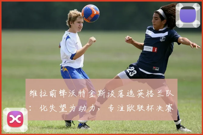 维拉前锋沃特金斯谈落选英格兰队:化失望为动力,专注欧联杯决赛冲刺