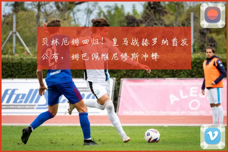 贝林厄姆回归！皇马战赫罗纳首发公布，姆巴佩维尼修斯冲锋