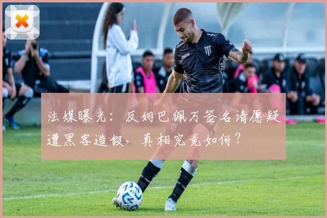 法媒曝光:反姆巴佩万签名请愿疑遭黑客造假,真相究竟如何?