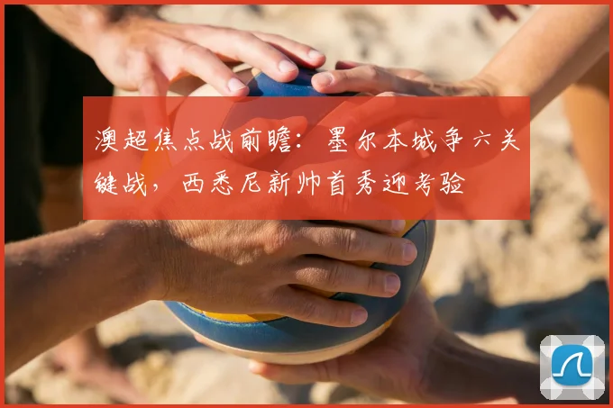 澳超焦点战前瞻:墨尔本城争六关键战,西悉尼新帅首秀迎考验