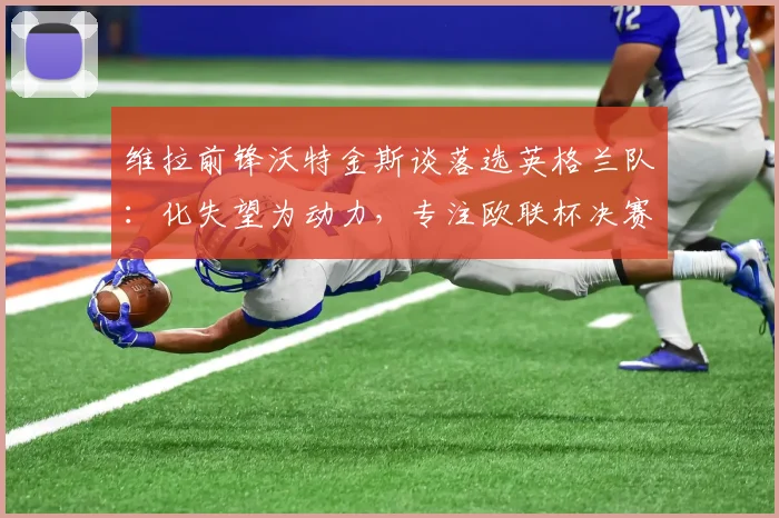 维拉前锋沃特金斯谈落选英格兰队：化失望为动力，专注欧联杯决赛冲刺