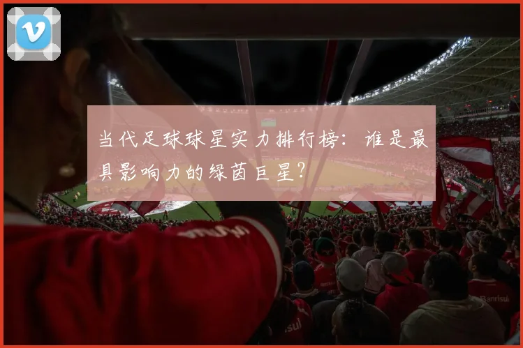 当代足球球星实力排行榜:谁是最具影响力的绿茵巨星?