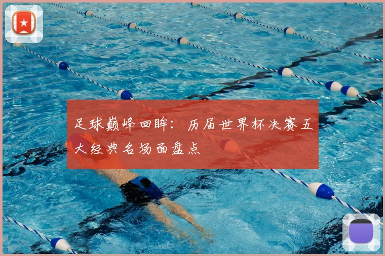 足球巅峰回眸：历届世界杯决赛五大经典名场面盘点